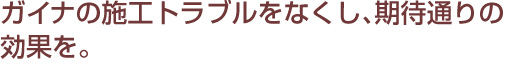 ガイナの施工トラブルをなくし、期待通りの効果を。