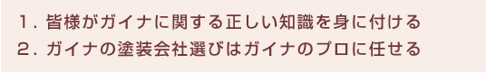 １. 皆様がガイナに関する正しい知識を身に付ける、  ２. ガイナの塗装会社選びはガイナのプロに任せる