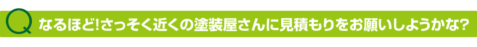なるほど!じゃあさっそく近くの塗装屋さんに見積もりをお願いしようかな?